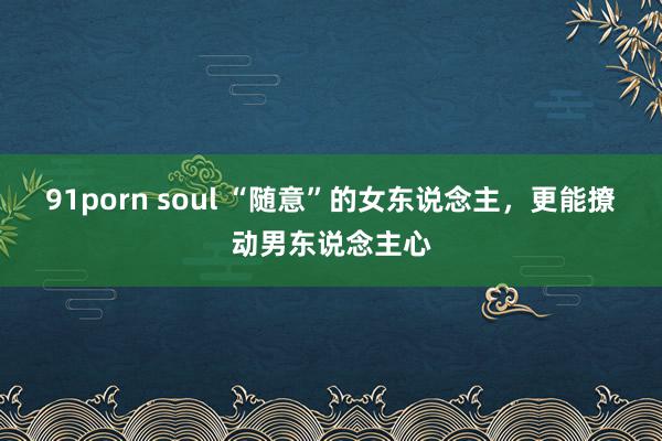 91porn soul “随意”的女东说念主，更能撩动男东说念主心