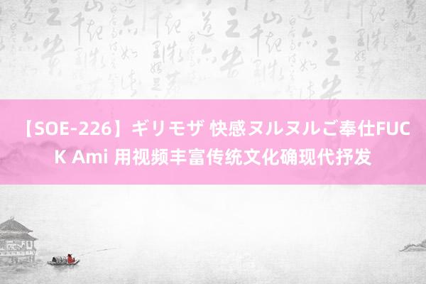 【SOE-226】ギリモザ 快感ヌルヌルご奉仕FUCK Ami 用视频丰富传统文化确现代抒发