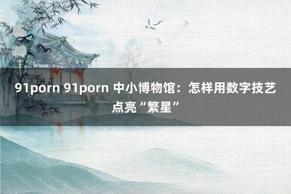 91porn 91porn 中小博物馆：怎样用数字技艺点亮“繁星”