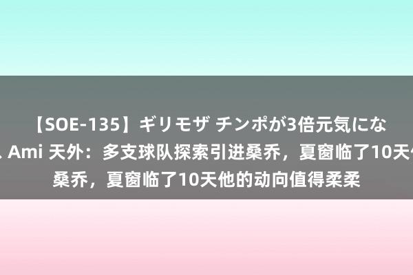 【SOE-135】ギリモザ チンポが3倍元気になる励ましセックス Ami 天外：多支球队探索引进桑乔，夏窗临了10天他的动向值得柔柔