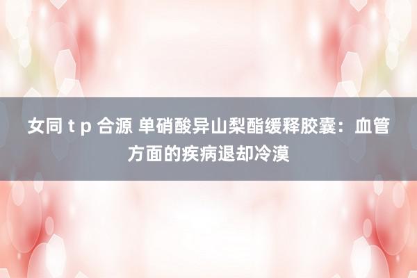 女同 t p 合源 单硝酸异山梨酯缓释胶囊：血管方面的疾病退却冷漠