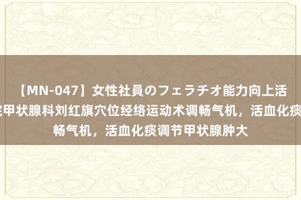 【MN-047】女性社員のフェラチオ能力向上活動 北京融科病院甲状腺科刘红旗穴位经络运动术调畅气机，活血化痰调节甲状腺肿大