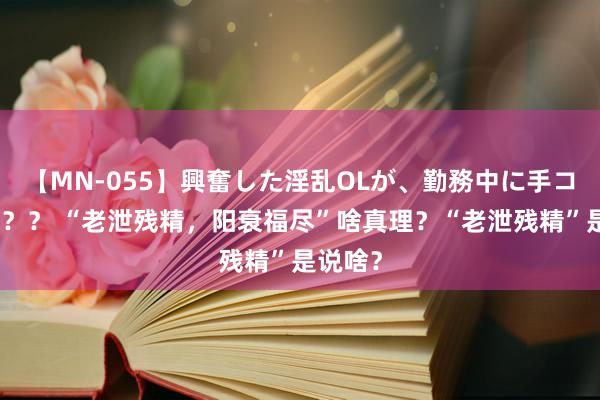 【MN-055】興奮した淫乱OLが、勤務中に手コキ！！？？ “老泄残精，阳衰福尽”啥真理？“老泄残精”是说啥？