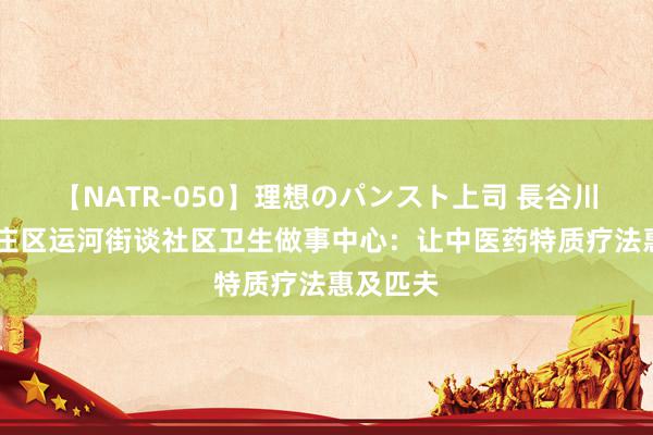 【NATR-050】理想のパンスト上司 長谷川舞 台儿庄区运河街谈社区卫生做事中心：让中医药特质疗法惠及匹夫