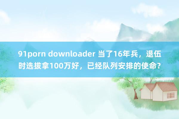 91porn downloader 当了16年兵，退伍时选拔拿100万好，已经队列安排的使命？