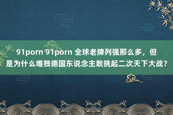 91porn 91porn 全球老牌列强那么多，但是为什么唯独德国东说念主敢挑起二次天下大战？