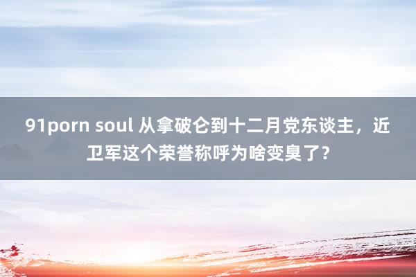 91porn soul 从拿破仑到十二月党东谈主，近卫军这个荣誉称呼为啥变臭了？