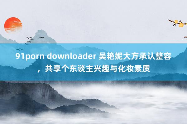 91porn downloader 吴艳妮大方承认整容，共享个东谈主兴趣与化妆素质