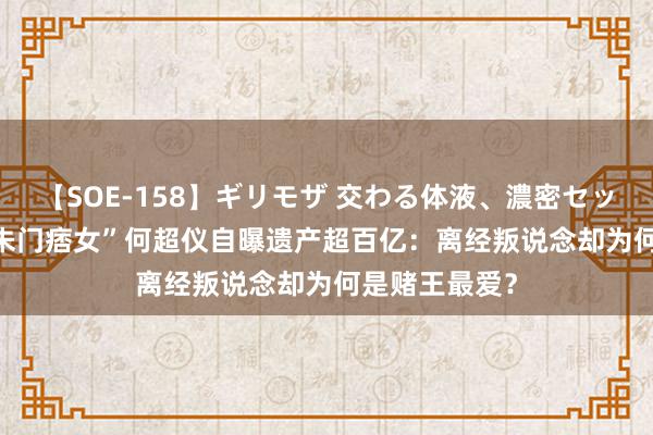 【SOE-158】ギリモザ 交わる体液、濃密セックス Ami “朱门痞女”何超仪自曝遗产超百亿：离经叛说念却为何是赌王最爱？