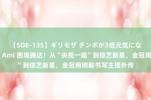 【SOE-135】ギリモザ チンポが3倍元気になる励ましセックス Ami 困境腾达！从“央视一姐”到综艺新星，金冠用刚毅书写主捏外传