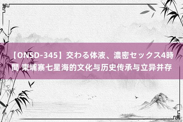 【ONSD-345】交わる体液、濃密セックス4時間 柬埔寨七星海的文化与历史传承与立异并存