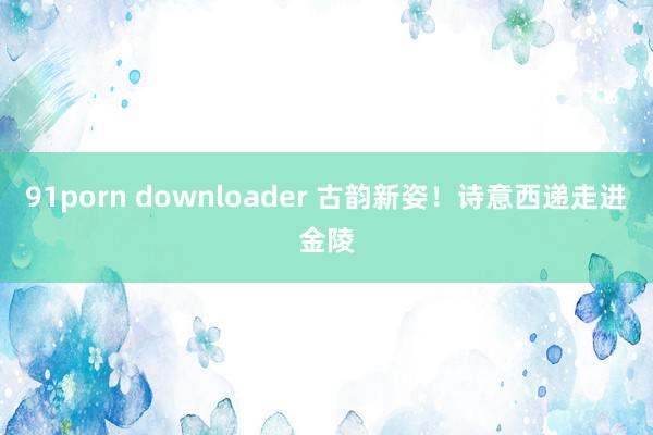 91porn downloader 古韵新姿！诗意西递走进金陵