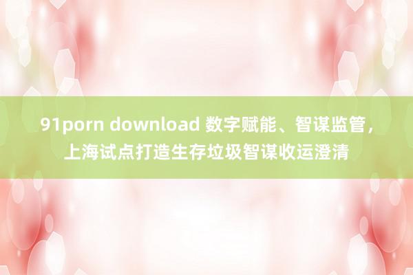 91porn download 数字赋能、智谋监管，上海试点打造生存垃圾智谋收运澄清