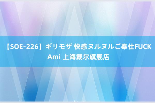 【SOE-226】ギリモザ 快感ヌルヌルご奉仕FUCK Ami 上海戴尔旗舰店