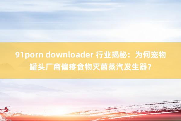 91porn downloader 行业揭秘：为何宠物罐头厂商偏疼食物灭菌蒸汽发生器？