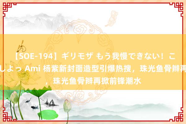 【SOE-194】ギリモザ もう我慢できない！ここでエッチしよっ Ami 杨紫新封面造型引爆热搜，珠光鱼骨辫再掀前锋潮水