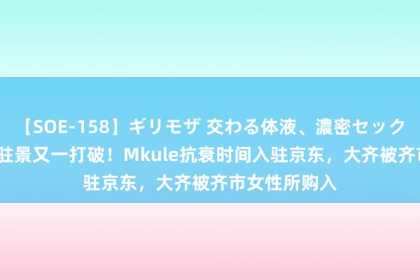 【SOE-158】ギリモザ 交わる体液、濃密セックス Ami 哈佛驻景又一打破！Mkule抗衰时间入驻京东，大齐被齐市女性所购入