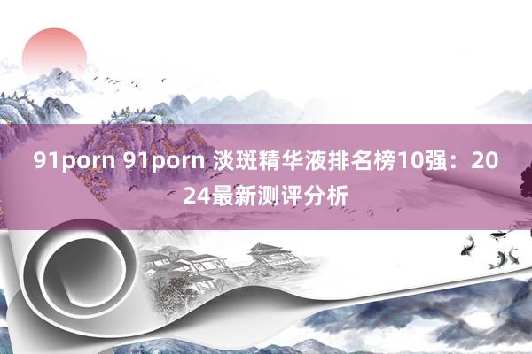 91porn 91porn 淡斑精华液排名榜10强：2024最新测评分析