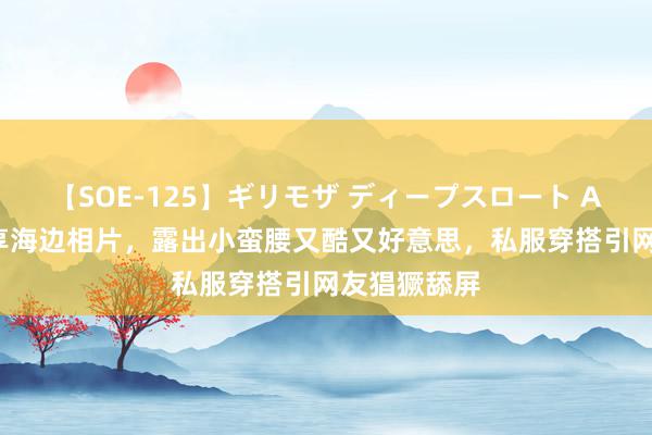 【SOE-125】ギリモザ ディープスロート Ami 陈梦共享海边相片，露出小蛮腰又酷又好意思，私服穿搭引网友猖獗舔屏