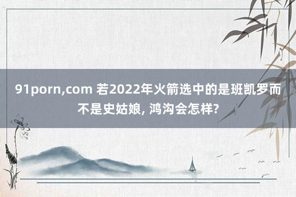 91porn,com 若2022年火箭选中的是班凯罗而不是史姑娘, 鸿沟会怎样?