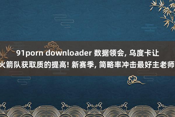 91porn downloader 数据领会, 乌度卡让火箭队获取质的提高! 新赛季, 简略率冲击最好主老师!