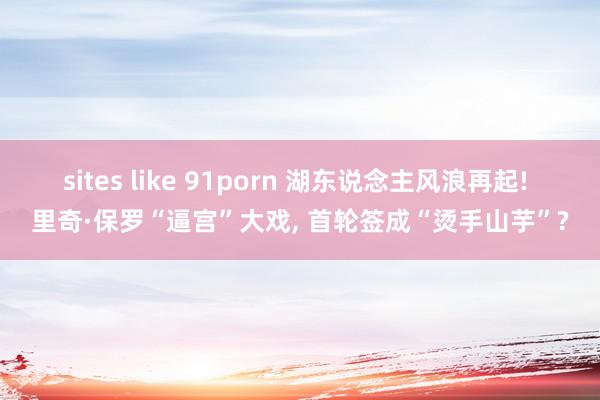 sites like 91porn 湖东说念主风浪再起! 里奇·保罗“逼宫”大戏, 首轮签成“烫手山芋”?