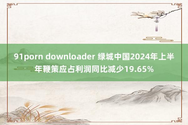 91porn downloader 绿城中国2024年上半年鞭策应占利润同比减少19.65%