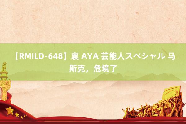 【RMILD-648】裏 AYA 芸能人スペシャル 马斯克，危境了