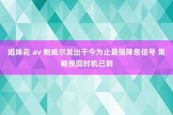 姐妹花 av 鲍威尔发出于今为止最强降息信号 策略挽回时机已到