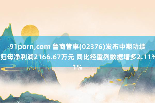 91porn,com 鲁商管事(02376)发布中期功绩 归母净利润2166.67万元 同比经重列数据增多2.11%