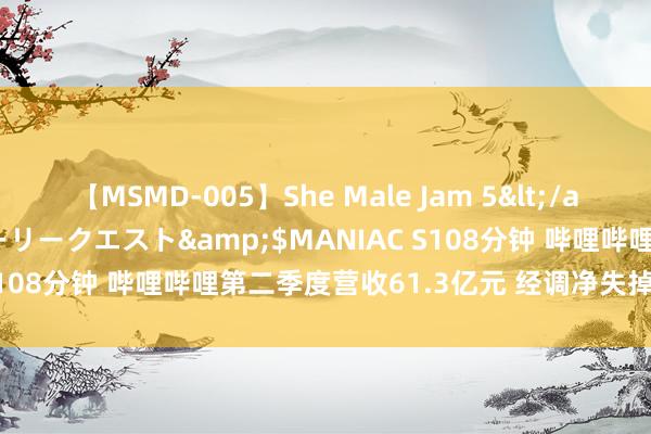 【MSMD-005】She Male Jam 5</a>2008-08-04グローリークエスト&$MANIAC S108分钟 哔哩哔哩第二季度营收61.3亿元 经调净失掉2.71亿元