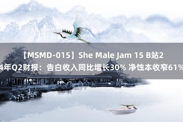 【MSMD-015】She Male Jam 15 B站24年Q2财报：告白收入同比增长30% 净蚀本收窄61%