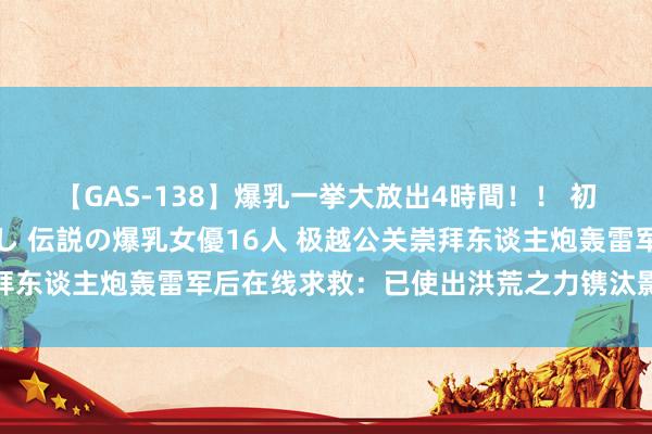 【GAS-138】爆乳一挙大放出4時間！！ 初出し！すべて撮り下ろし 伝説の爆乳女優16人 极越公关崇拜东谈主炮轰雷军后在线求救：已使出洪荒之力镌汰影响，求放过