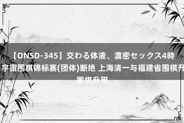 【ONSD-345】交わる体液、濃密セックス4時間 宇宙围棋锦标赛(团体)断绝 上海清一与福建省围棋升甲