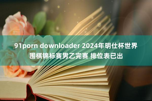 91porn downloader 2024年明仕杯世界围棋锦标赛男乙完赛 排位表已出