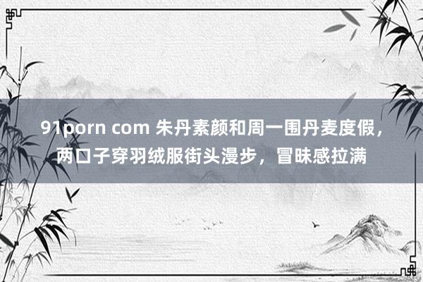 91porn com 朱丹素颜和周一围丹麦度假，两口子穿羽绒服街头漫步，冒昧感拉满