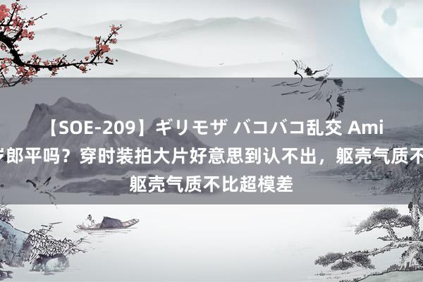 【SOE-209】ギリモザ バコバコ乱交 Ami 这是63岁郎平吗？穿时装拍大片好意思到认不出，躯壳气质不比超模差