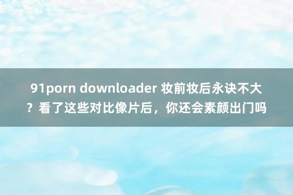 91porn downloader 妆前妆后永诀不大？看了这些对比像片后，你还会素颜出门吗