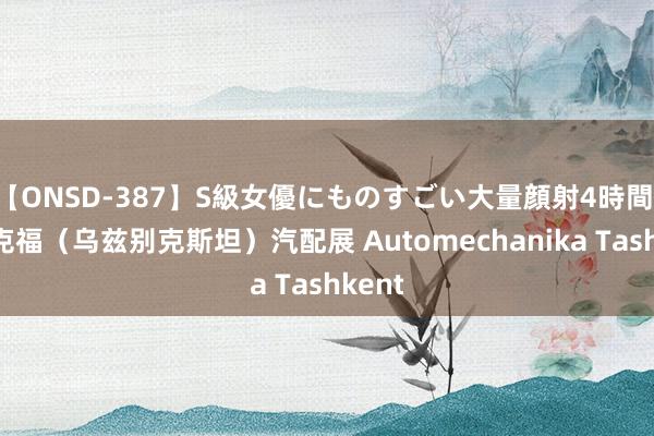 【ONSD-387】S級女優にものすごい大量顔射4時間 法兰克福（乌兹别克斯坦）汽配展 Automechanika Tashkent