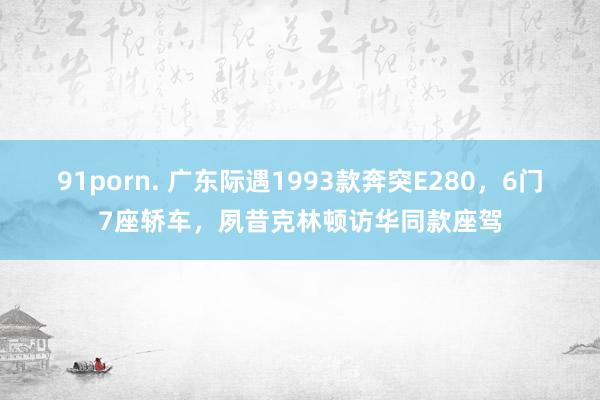 91porn. 广东际遇1993款奔突E280，6门7座轿车，夙昔克林顿访华同款座驾