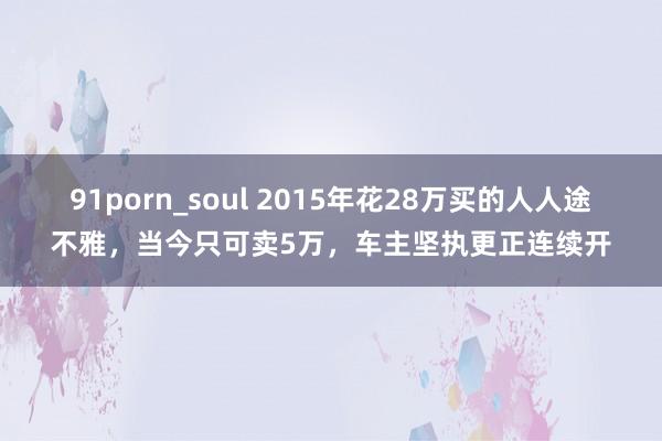 91porn_soul 2015年花28万买的人人途不雅，当今只可卖5万，车主坚执更正连续开