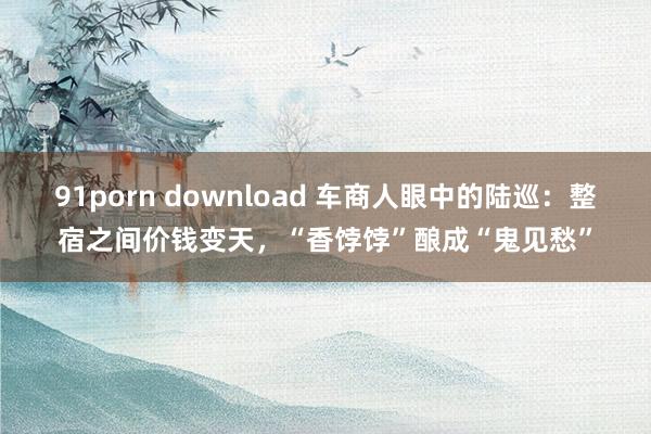 91porn download 车商人眼中的陆巡：整宿之间价钱变天，“香饽饽”酿成“鬼见愁”