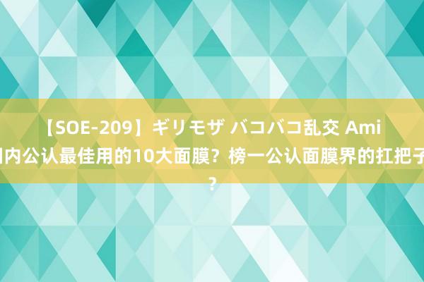 【SOE-209】ギリモザ バコバコ乱交 Ami 国内公认最佳用的10大面膜？榜一公认面膜界的扛把子？