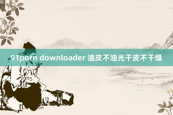 91porn downloader 油皮不油光干皮不干燥