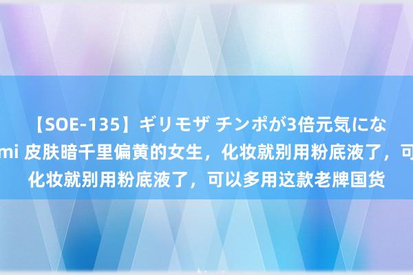 【SOE-135】ギリモザ チンポが3倍元気になる励ましセックス Ami 皮肤暗千里偏黄的女生，化妆就别用粉底液了，可以多用这款老牌国货