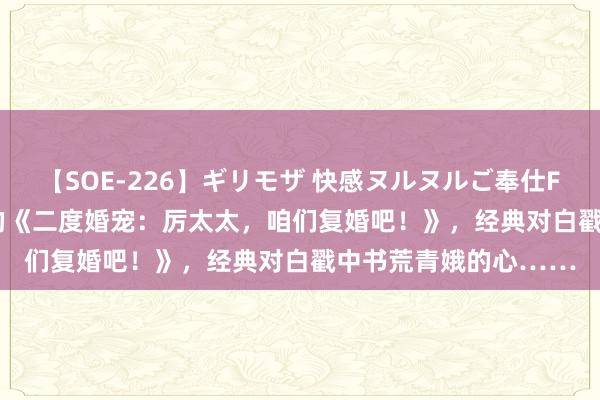 【SOE-226】ギリモザ 快感ヌルヌルご奉仕FUCK Ami 焦虑刺激的《二度婚宠：厉太太，咱们复婚吧！》，经典对白戳中书荒青娥的心……