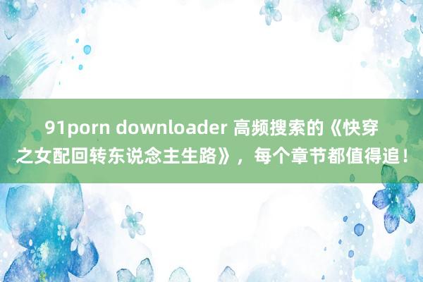 91porn downloader 高频搜索的《快穿之女配回转东说念主生路》，每个章节都值得追！