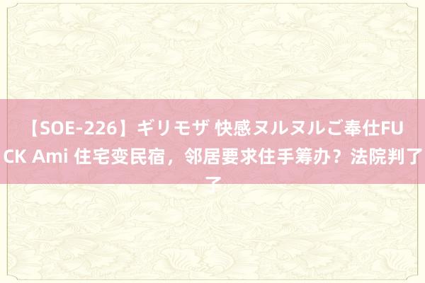 【SOE-226】ギリモザ 快感ヌルヌルご奉仕FUCK Ami 住宅变民宿，邻居要求住手筹办？法院判了