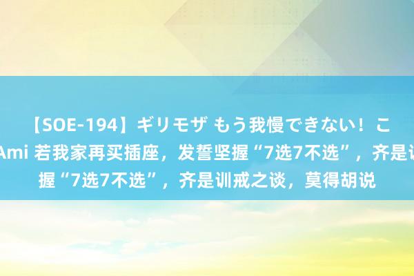 【SOE-194】ギリモザ もう我慢できない！ここでエッチしよっ Ami 若我家再买插座，发誓坚握“7选7不选”，齐是训戒之谈，莫得胡说