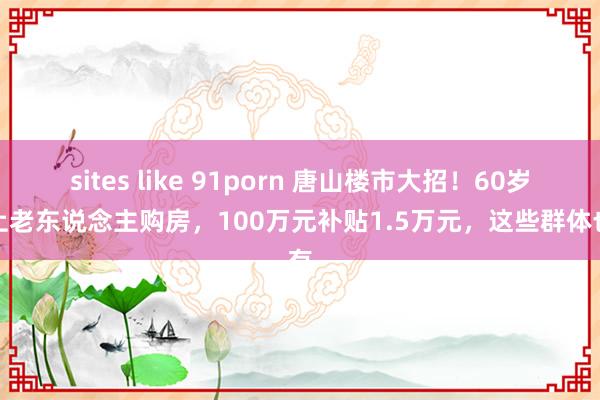 sites like 91porn 唐山楼市大招！60岁以上老东说念主购房，100万元补贴1.5万元，这些群体也有